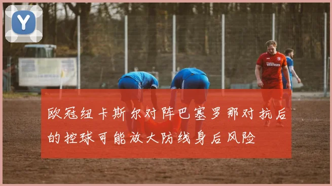 欧冠纽卡斯尔对阵巴塞罗那对抗后的控球可能放大防线身后风险