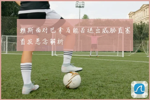 赖斯面对巴拿马能否送出威胁直塞首发悬念解析