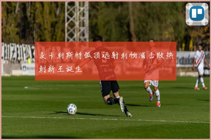 麦卡利斯特弧顶远射利物浦击败热刺新王诞生