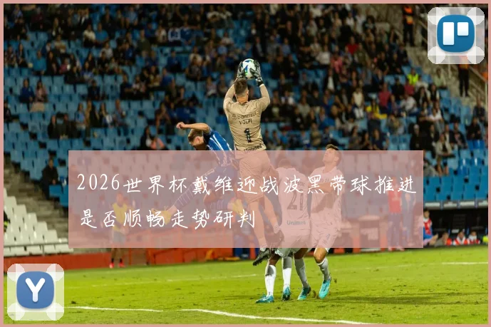 2026世界杯戴维迎战波黑带球推进是否顺畅走势研判
