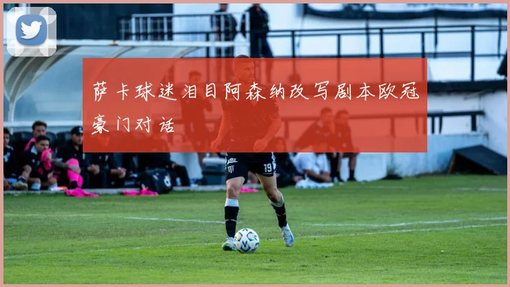 萨卡球迷泪目阿森纳改写剧本欧冠豪门对话