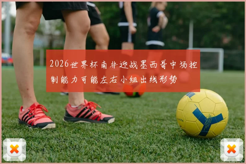 2026世界杯南非迎战墨西哥中场控制能力可能左右小组出线形势