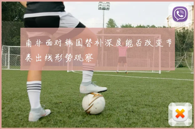 南非面对韩国替补深度能否改变节奏出线形势观察