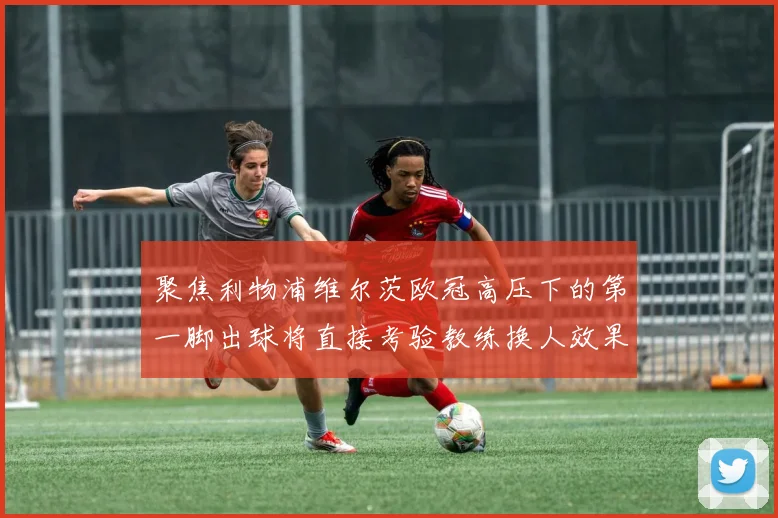 聚焦利物浦维尔茨欧冠高压下的第一脚出球将直接考验教练换人效果
