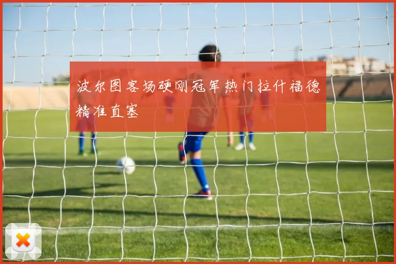 波尔图客场硬刚冠军热门拉什福德精准直塞