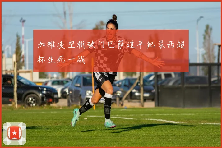 加维凌空斩破门巴萨追平纪录西超杯生死一战
