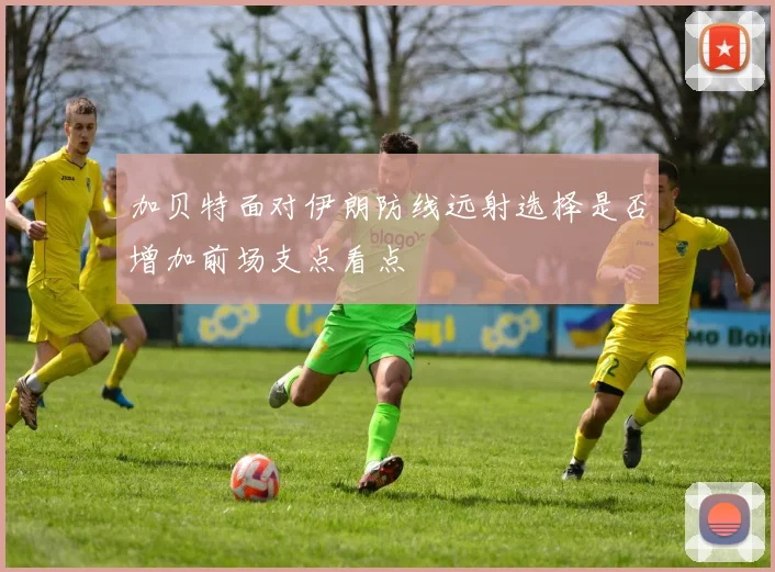 加贝特面对伊朗防线远射选择是否增加前场支点看点