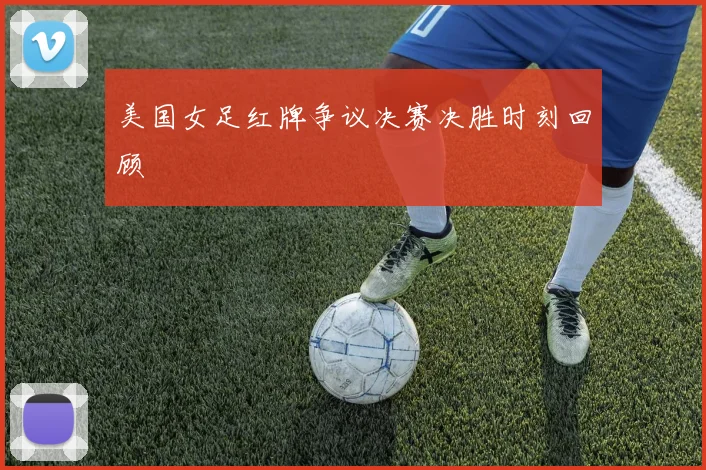 美国女足红牌争议决赛决胜时刻回顾