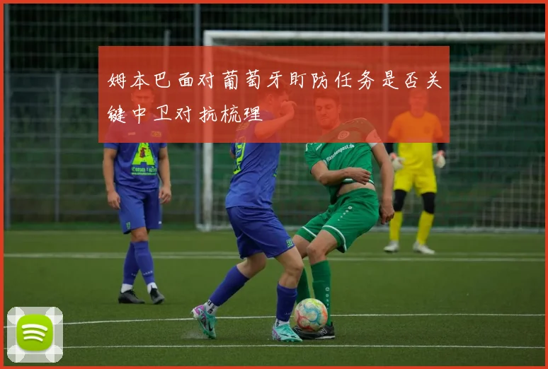 姆本巴面对葡萄牙盯防任务是否关键中卫对抗梳理