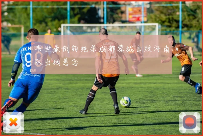 韦世豪倒钩绝杀成都蓉城击败河南队出线悬念
