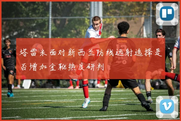 塔雷米面对新西兰防线远射选择是否增加金靴热度研判