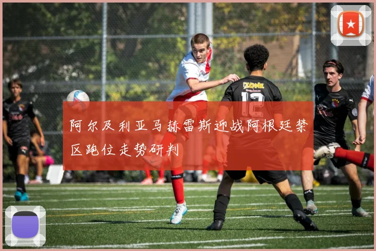 阿尔及利亚马赫雷斯迎战阿根廷禁区跑位走势研判