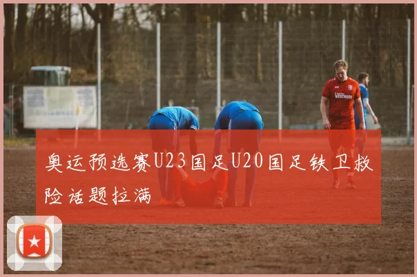 奥运预选赛U23国足U20国足铁卫救险话题拉满