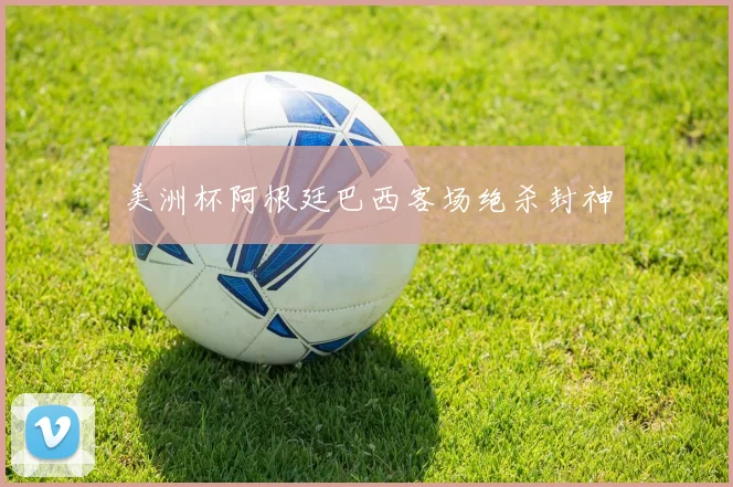 美洲杯阿根廷巴西客场绝杀封神