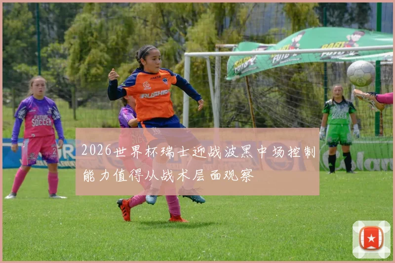 2026世界杯瑞士迎战波黑中场控制能力值得从战术层面观察