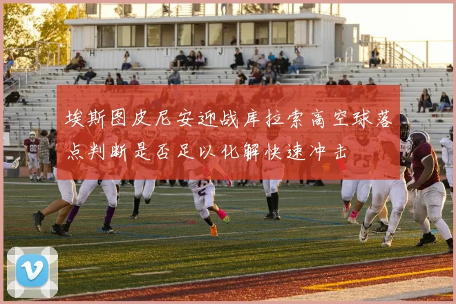 埃斯图皮尼安迎战库拉索高空球落点判断是否足以化解快速冲击