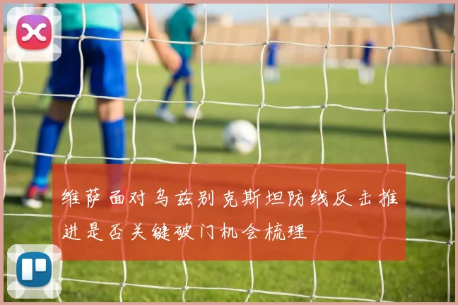 维萨面对乌兹别克斯坦防线反击推进是否关键破门机会梳理