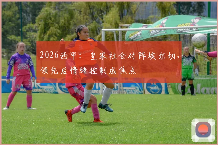 2026西甲：皇家社会对阵埃尔切，领先后情绪控制成焦点