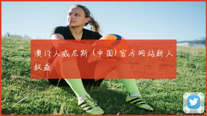 澳门人威尼斯 (中国)官方网站新人权益
