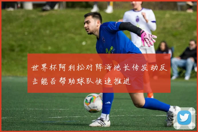 世界杯阿利松对阵海地长传发动反击能否帮助球队快速推进