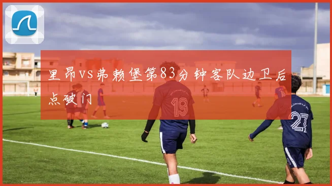 里昂vs弗赖堡第83分钟客队边卫后点破门