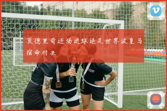 莫德里奇连场进球逆足世界波皇马宿命对决