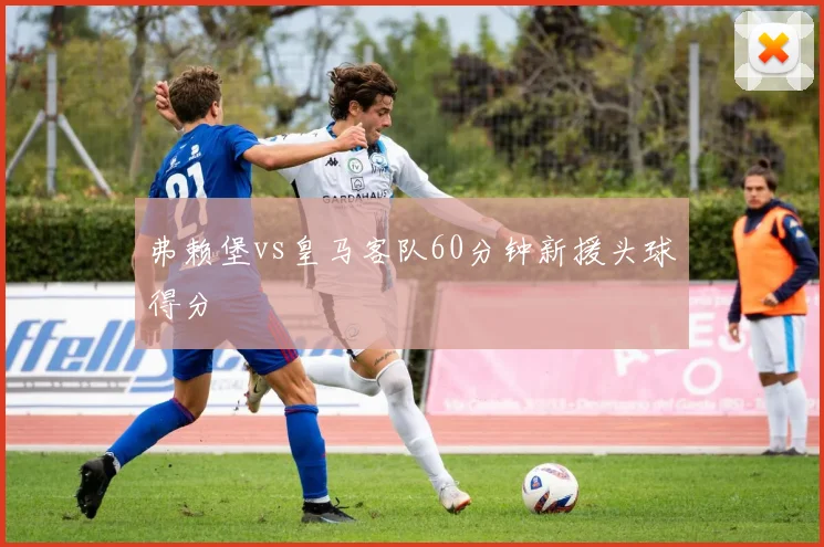 弗赖堡vs皇马客队60分钟新援头球得分