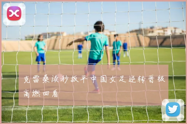 克雷桑读秒扳平中国女足逆转晋级高燃回看