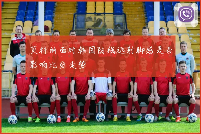 莫科纳面对韩国防线远射脚感是否影响比分走势