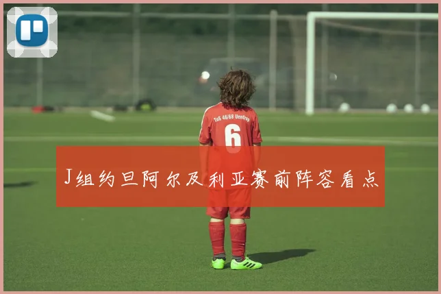 J组约旦阿尔及利亚赛前阵容看点