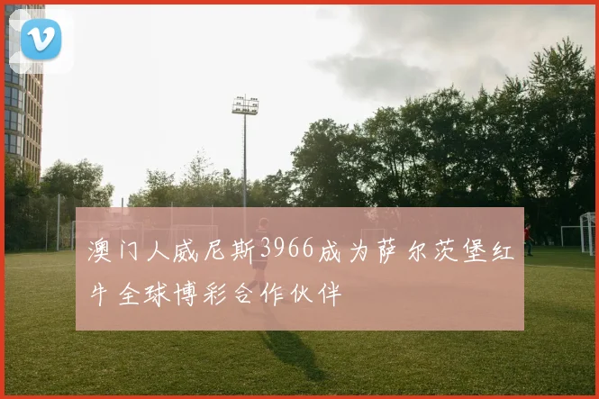 澳门人威尼斯3966成为萨尔茨堡红牛全球博彩合作伙伴