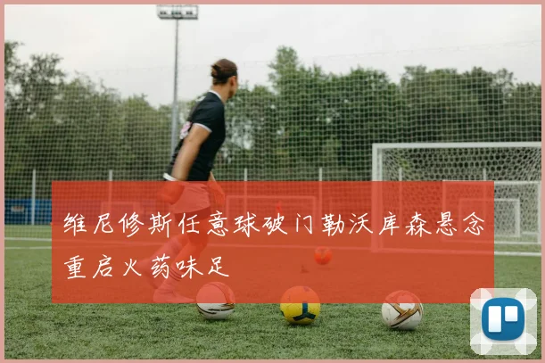 维尼修斯任意球破门勒沃库森悬念重启火药味足