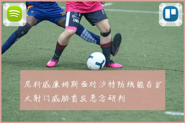 尼科威廉姆斯面对沙特防线能否扩大射门威胁首发悬念研判